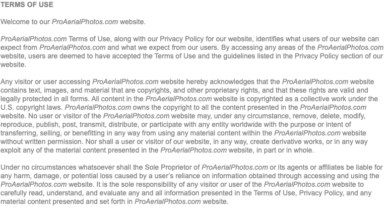 TERMS OF USE Welcome to our ProAerialPhotos.com website. ProAerialPhotos.com Terms of Use, along with our Privacy Policy for our website, identifies what users of our website can expect from ProAerialPhotos.com and what we expect from our users. By accessing any areas of the ProAerialPhotos.com website, users are deemed to have accepted the Terms of Use and the guidelines listed in the Privacy Policy section of our website. Any visitor or user accessing ProAerialPhotos.com website hereby acknowledges that the ProAerialPhotos.com website contains text, images, and material that are copyrights, and other proprietary rights, and that these rights are valid and legally protected in all forms. All content in the ProAerialPhotos.com website is copyrighted as a collective work under the U.S. copyright laws. ProAerialPhotos.com owns the copyright to all the content presented in the ProAerialPhotos.com website. No user or visitor of the ProAerialPhotos.com website may, under any circumstance, remove, delete, modify, reproduce, publish, post, transmit, distribute, or participate with any entity worldwide with the purpose or intent of transferring, selling, or benefitting in any way from using any material content within the ProAerialPhotos.com website without written permission. Nor shall a user or visitor of our website, in any way, create derivative works, or in any way exploit any of the material content presented in the ProAerialPhotos.com website, in part or in whole. Under no circumstances whatsoever shall the Sole Proprietor of ProAerialPhotos.com or its agents or affiliates be liable for any harm, damage, or potential loss caused by a user’s reliance on information obtained through accessing and using the ProAerialPhotos.com website. It is the sole responsibility of any visitor or user of the ProAerialPhotos.com website to carefully read, understand, and evaluate any and all information presented in the Terms of Use, Privacy Policy, and any material content presented and set forth in ProAerialPhotos.com website.